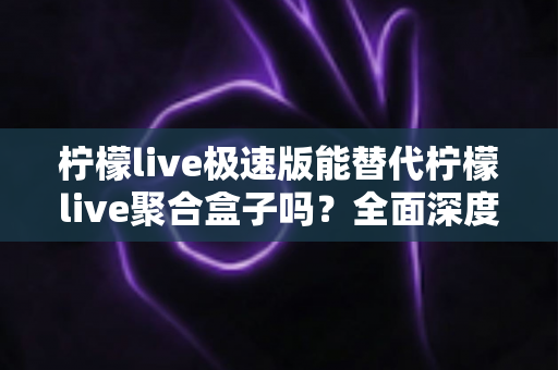 柠檬live极速版能替代柠檬live聚合盒子吗？全面深度对比解析与选购指南