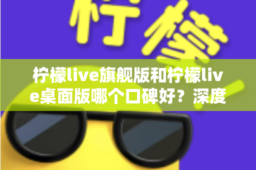柠檬live旗舰版和柠檬live桌面版哪个口碑好?深度对比评测,帮你选出最适合的直播工具 柠檬live旗舰版和柠檬live桌面版哪个口碑好?深度对比评测,帮你选出最适合的直播工具