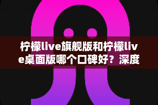 柠檬live旗舰版和柠檬live桌面版哪个口碑好？深度对比评测，帮你选出最适合的直播工具