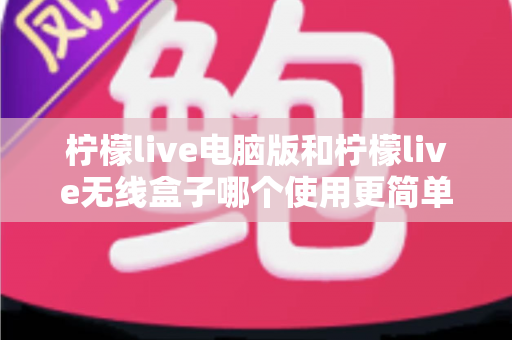 柠檬live电脑版和柠檬live无线盒子哪个使用更简单？全方位对比解析，帮你轻松选对设备