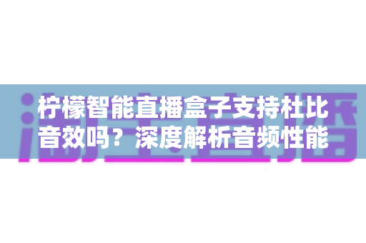 柠檬智能直播盒子支持杜比音效吗?深度解析音频性能与家庭影院搭建全指南 柠檬智能直播盒子支持杜比音效吗?深度解析音频性能与家庭影院搭建全指南