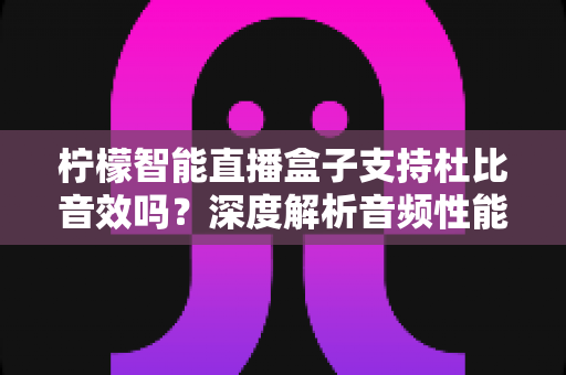 柠檬智能直播盒子支持杜比音效吗？深度解析音频性能与家庭影院搭建全指南