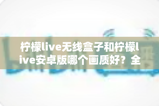 柠檬live无线盒子和柠檬live安卓版哪个画质好?全方位深度对比解析 柠檬live无线盒子和柠檬live安卓版哪个画质好?全方位深度对比解析