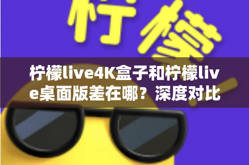 柠檬live4K盒子和柠檬live桌面版差在哪？深度对比分析，帮你找到最适合自己的观看方案
