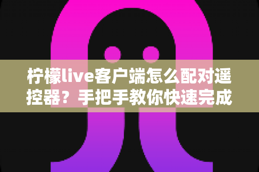 柠檬live客户端怎么配对遥控器?手把手教你快速完成连接与常见问题排查 柠檬live客户端怎么配对遥控器?手把手教你快速完成连接与常见问题排查