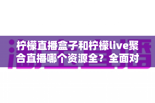 柠檬直播盒子和柠檬live聚合直播哪个资源全？全面对比解析帮你选对工具