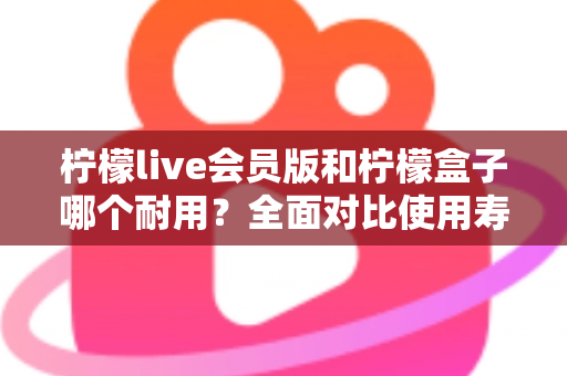 柠檬live会员版和柠檬盒子哪个耐用？全面对比使用寿命与选购指南（2025深度解析）