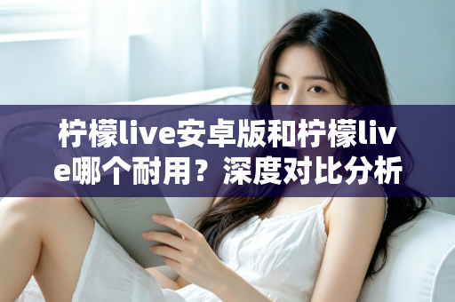 柠檬live安卓版和柠檬live哪个耐用?深度对比分析与使用指南 柠檬live安卓版和柠檬live哪个耐用?深度对比分析与使用指南