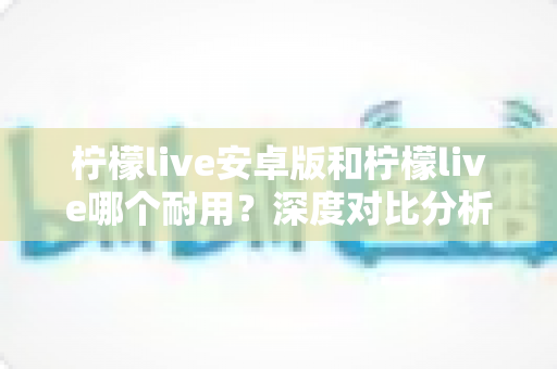 柠檬live安卓版和柠檬live哪个耐用?深度对比分析与使用指南 柠檬live安卓版和柠檬live哪个耐用?深度对比分析与使用指南
