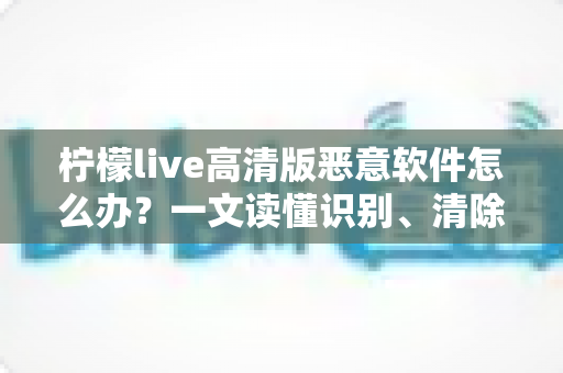 柠檬live高清版恶意软件怎么办?一文读懂识别、清除与防护全攻略 柠檬live高清版恶意软件怎么办?一文读懂识别、清除与防护全攻略