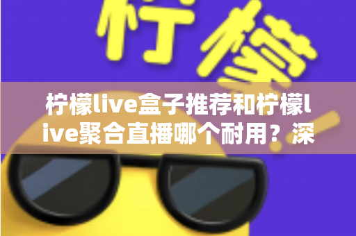柠檬live盒子推荐和柠檬live聚合直播哪个耐用？深度对比分析帮你选对不踩坑