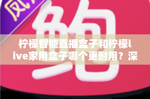 柠檬智能直播盒子和柠檬live家用盒子哪个更耐用?深度对比评测,帮你选出更经久耐用的家庭影音好帮手 柠檬智能直播盒子和柠檬live家用盒子哪个更耐用?深度对比评测,帮你选出更经久耐用的家庭影音好帮手
