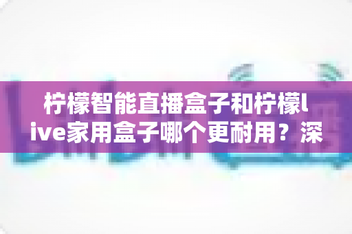 柠檬智能直播盒子和柠檬live家用盒子哪个更耐用？深度对比评测，帮你选出更经久耐用的家庭影音好帮手