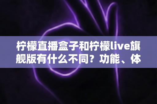柠檬直播盒子和柠檬live旗舰版有什么不同？功能、体验与选择一文读懂