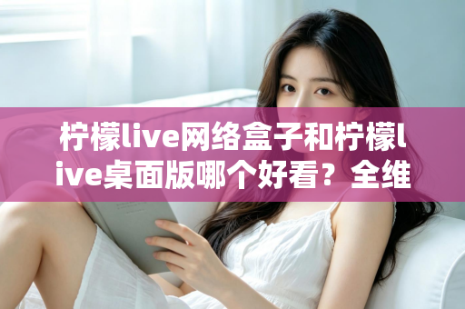 柠檬live网络盒子和柠檬live桌面版哪个好看?全维度深度对比解析,帮你找到更合适的视觉体验 柠檬live网络盒子和柠檬live桌面版哪个好看?全维度深度对比解析,帮你找到更合适的视觉体验