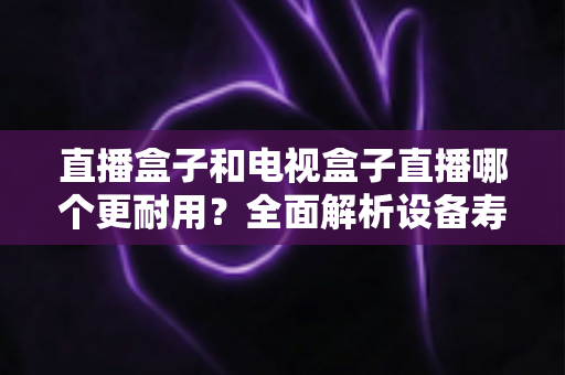 直播盒子和电视盒子直播哪个更耐用？全面解析设备寿命与选购攻略