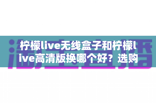 柠檬live无线盒子和柠檬live高清版换哪个好？选购换购全攻略一篇文章讲透