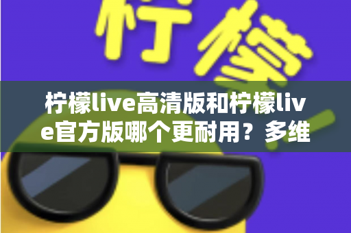 柠檬live高清版和柠檬live官方版哪个更耐用？多维度深度对比，帮你一次选对更耐用的版本
