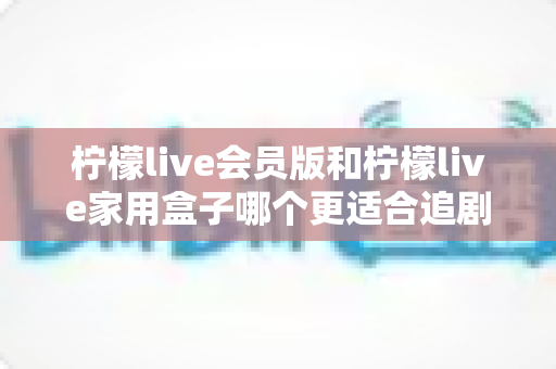 柠檬live会员版和柠檬live家用盒子哪个更适合追剧？深度对比解析，帮你找到最佳追剧方案