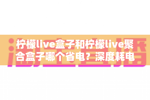 柠檬live盒子和柠檬live聚合盒子哪个省电？深度耗电对比与实用省电指南