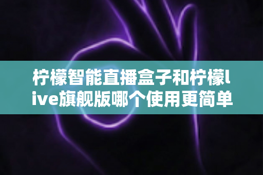 柠檬智能直播盒子和柠檬live旗舰版哪个使用更简单？新手主播零门槛上手指南与深度对比
