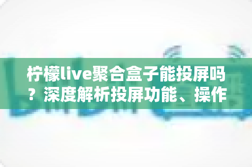 柠檬live聚合盒子能投屏吗?深度解析投屏功能、操作步骤与实用技巧全攻略 柠檬live聚合盒子能投屏吗?深度解析投屏功能、操作步骤与实用技巧全攻略