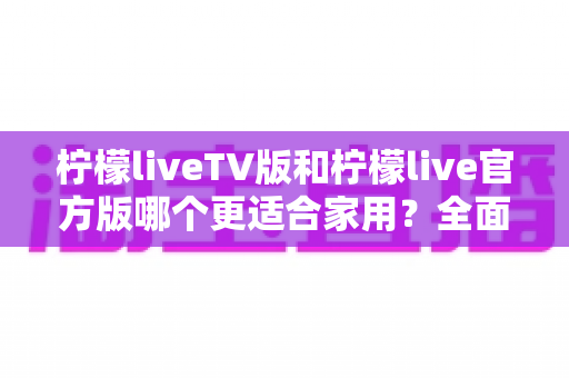 柠檬liveTV版和柠檬live官方版哪个更适合家用？全面对比评测帮你选出最佳家庭观影方案