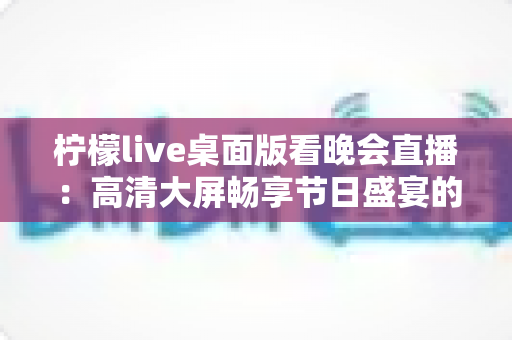 柠檬live桌面版看晚会直播：高清大屏畅享节日盛宴的全攻略与实用指南