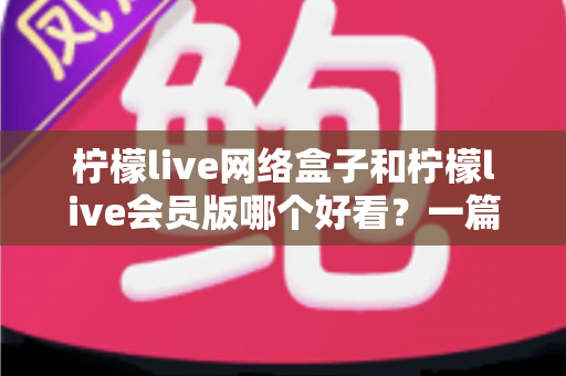 柠檬live网络盒子和柠檬live会员版哪个好看？一篇文章帮你选对不选贵