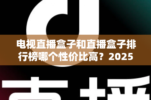 电视直播盒子和直播盒子排行榜哪个性价比高?2025年最新选购指南与深度评测 电视直播盒子和直播盒子排行榜哪个性价比高?2025年最新选购指南与深度评测