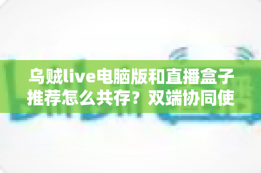 乌贼live电脑版和直播盒子推荐怎么共存?双端协同使用全攻略与实战技巧分享 乌贼live电脑版和直播盒子推荐怎么共存?双端协同使用全攻略与实战技巧分享