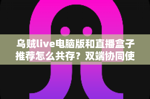 乌贼live电脑版和直播盒子推荐怎么共存？双端协同使用全攻略与实战技巧分享