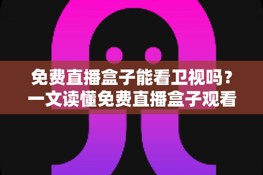 免费直播盒子能看卫视吗？一文读懂免费直播盒子观看卫视的真相、方法与避坑指南