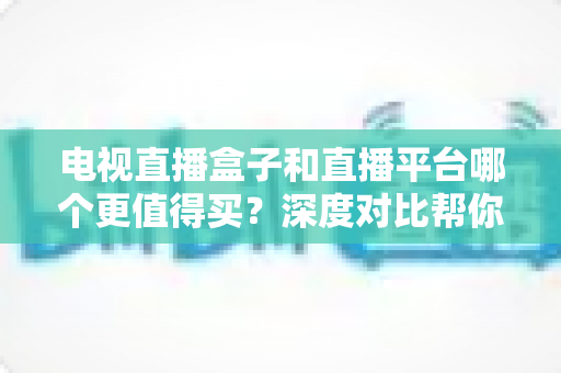 电视直播盒子和直播平台哪个更值得买？深度对比帮你做出明智选择