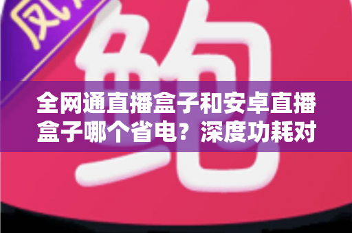 全网通直播盒子和安卓直播盒子哪个省电?深度功耗对比分析与节能选购指南 全网通直播盒子和安卓直播盒子哪个省电?深度功耗对比分析与节能选购指南