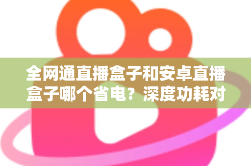 全网通直播盒子和安卓直播盒子哪个省电？深度功耗对比分析与节能选购指南