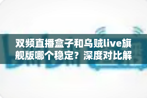 双频直播盒子和乌贼live旗舰版哪个稳定？深度对比解析，帮你选对稳定观影方案