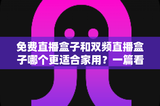 免费直播盒子和双频直播盒子哪个更适合家用？一篇看懂优劣的深度选购指南