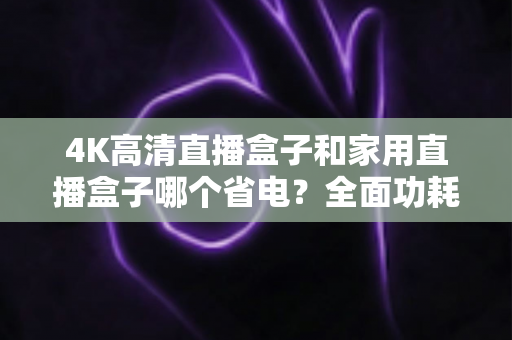 4K高清直播盒子和家用直播盒子哪个省电？全面功耗对比与省电选购攻略