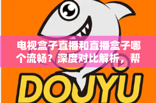 电视盒子直播和直播盒子哪个流畅？深度对比解析，帮你选出最流畅的客厅观影方案