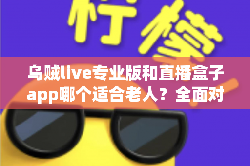 乌贼live专业版和直播盒子app哪个适合老人？全面对比解析助您为长辈选对直播软件