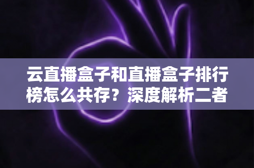 云直播盒子和直播盒子排行榜怎么共存？深度解析二者的共生逻辑与共赢之道