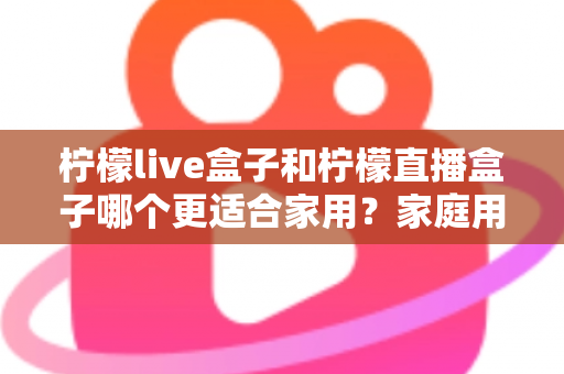 柠檬live盒子和柠檬直播盒子哪个更适合家用？家庭用户选购终极指南
