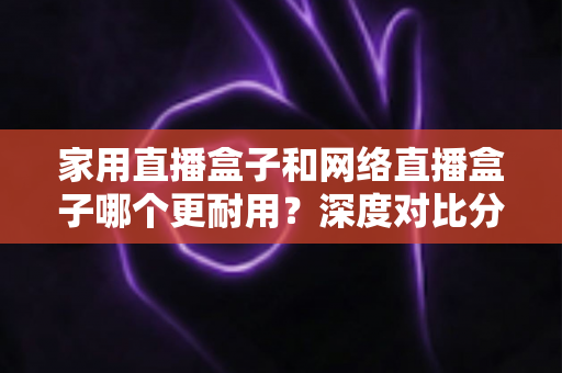 家用直播盒子和网络直播盒子哪个更耐用?深度对比分析与选购避坑指南 家用直播盒子和网络直播盒子哪个更耐用?深度对比分析与选购避坑指南