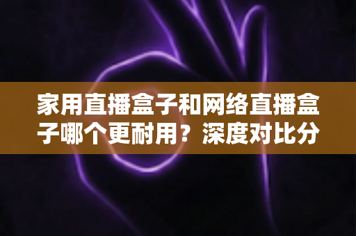 家用直播盒子和网络直播盒子哪个更耐用？深度对比分析与选购避坑指南