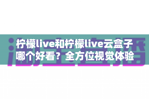 柠檬live和柠檬live云盒子哪个好看?全方位视觉体验对比,帮你找到心仪之选 柠檬live和柠檬live云盒子哪个好看?全方位视觉体验对比,帮你找到心仪之选