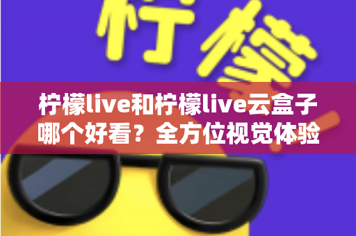 柠檬live和柠檬live云盒子哪个好看？全方位视觉体验对比，帮你找到心仪之选