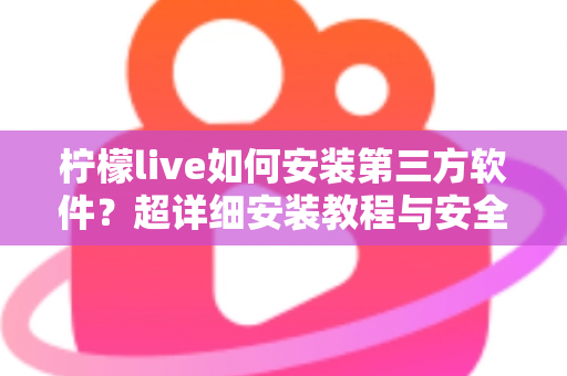 柠檬live如何安装第三方软件?超详细安装教程与安全避坑指南 柠檬live如何安装第三方软件?超详细安装教程与安全避坑指南