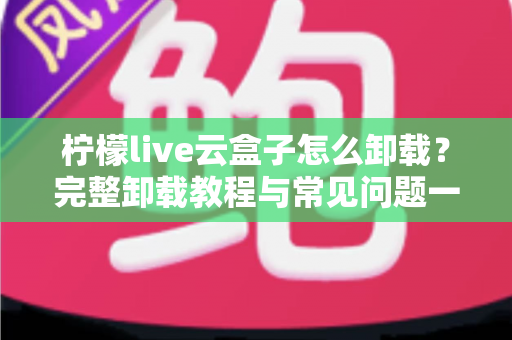 柠檬live云盒子怎么卸载？完整卸载教程与常见问题一站式解决指南