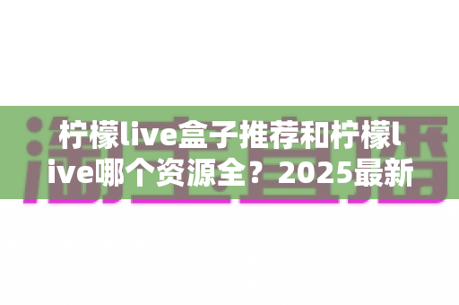 柠檬live盒子推荐和柠檬live哪个资源全？2025最新选购与对比全指南